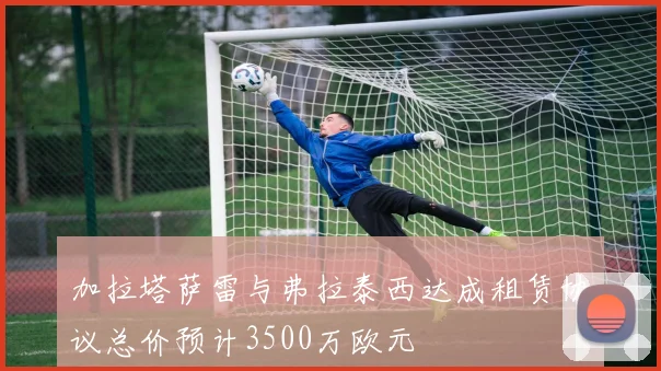 加拉塔萨雷与弗拉泰西达成租赁协议总价预计3500万欧元