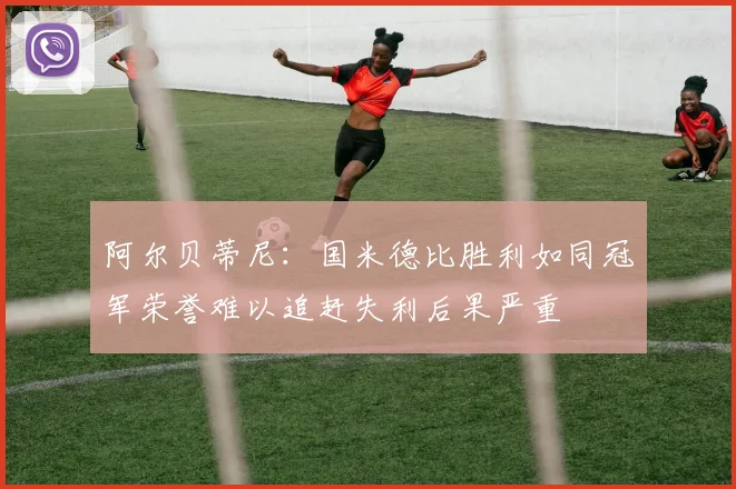 阿尔贝蒂尼：国米德比胜利如同冠军荣誉难以追赶失利后果严重