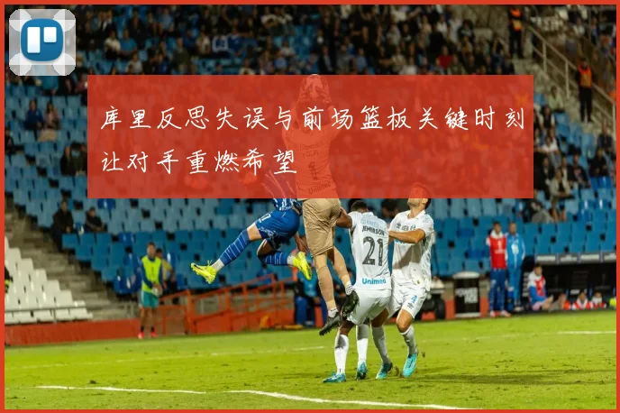 库里反思失误与前场篮板关键时刻让对手重燃希望