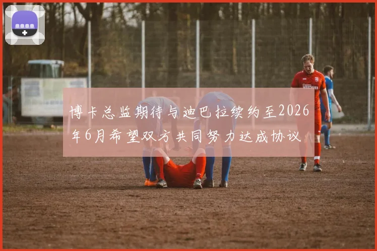 博卡总监期待与迪巴拉续约至2026年6月希望双方共同努力达成协议