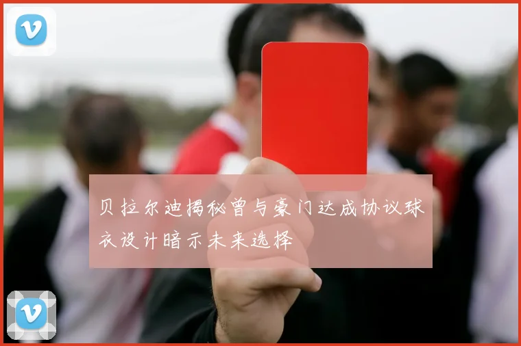 贝拉尔迪揭秘曾与豪门达成协议球衣设计暗示未来选择