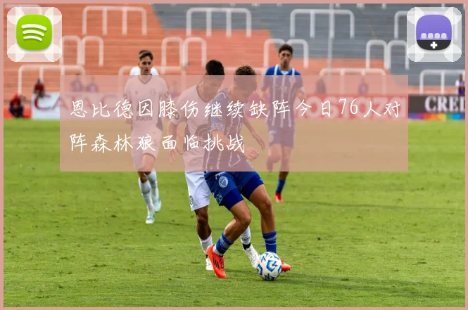 恩比德因膝伤继续缺阵今日76人对阵森林狼面临挑战