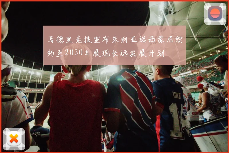 马德里竞技宣布朱利亚诺西蒙尼续约至2030年展现长远发展计划