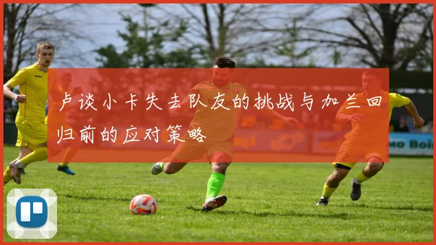 卢谈小卡失去队友的挑战与加兰回归前的应对策略