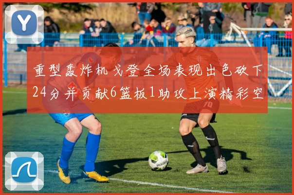 重型轰炸机戈登全场表现出色砍下24分并贡献6篮板1助攻上演精彩空接重扣