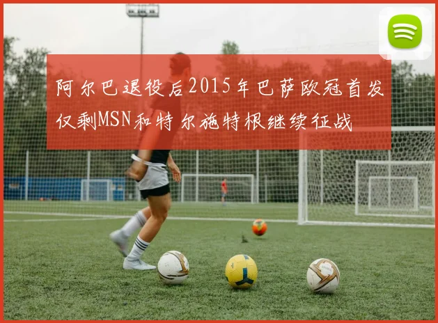 阿尔巴退役后2015年巴萨欧冠首发仅剩MSN和特尔施特根继续征战