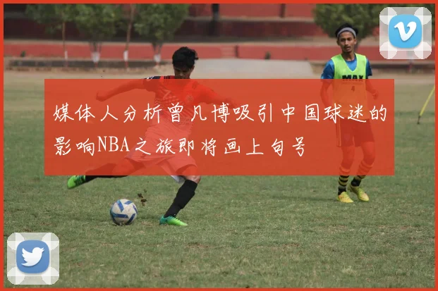 媒体人分析曾凡博吸引中国球迷的影响NBA之旅即将画上句号