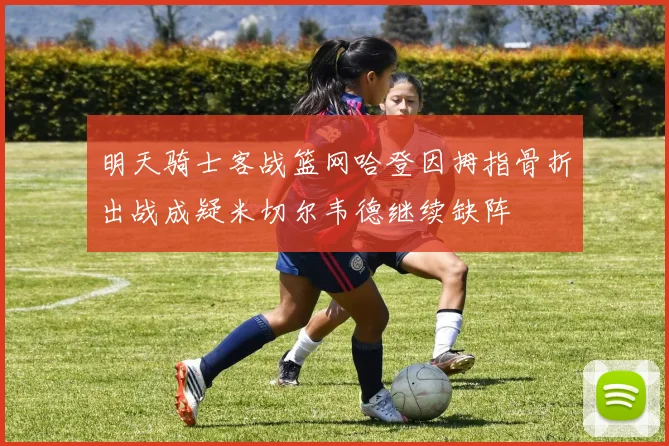 明天骑士客战篮网哈登因拇指骨折出战成疑米切尔韦德继续缺阵