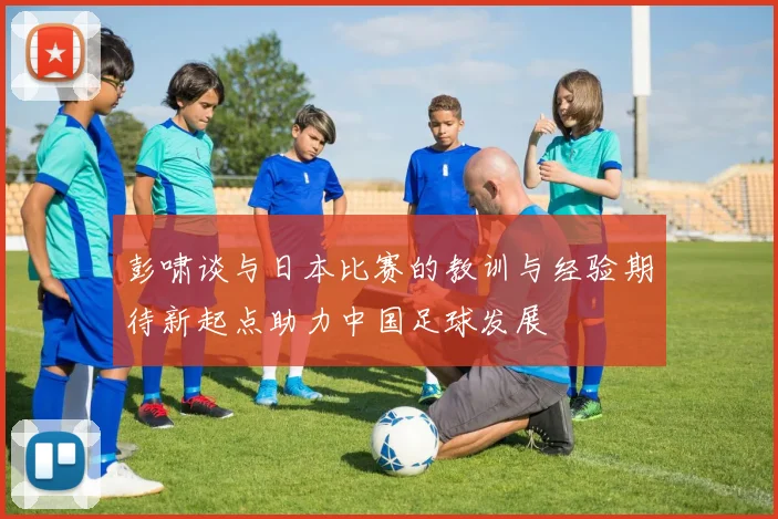 彭啸谈与日本比赛的教训与经验期待新起点助力中国足球发展