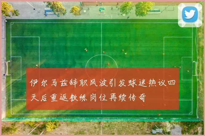 伊尔马兹辞职风波引发球迷热议四天后重返教练岗位再续传奇