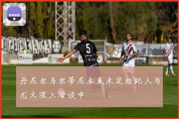 丹尼尔马尔蒂尼未来未定经纪人与尤文深入洽谈中