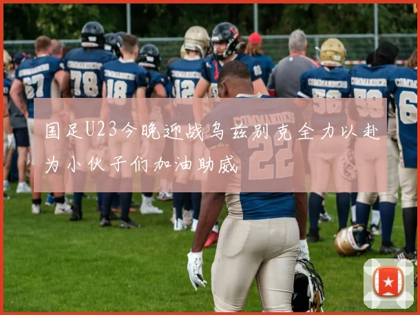 国足U23今晚迎战乌兹别克全力以赴为小伙子们加油助威