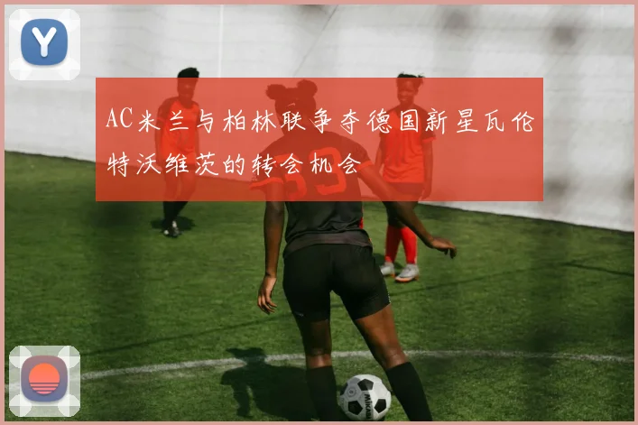 AC米兰与柏林联争夺德国新星瓦伦特沃维茨的转会机会