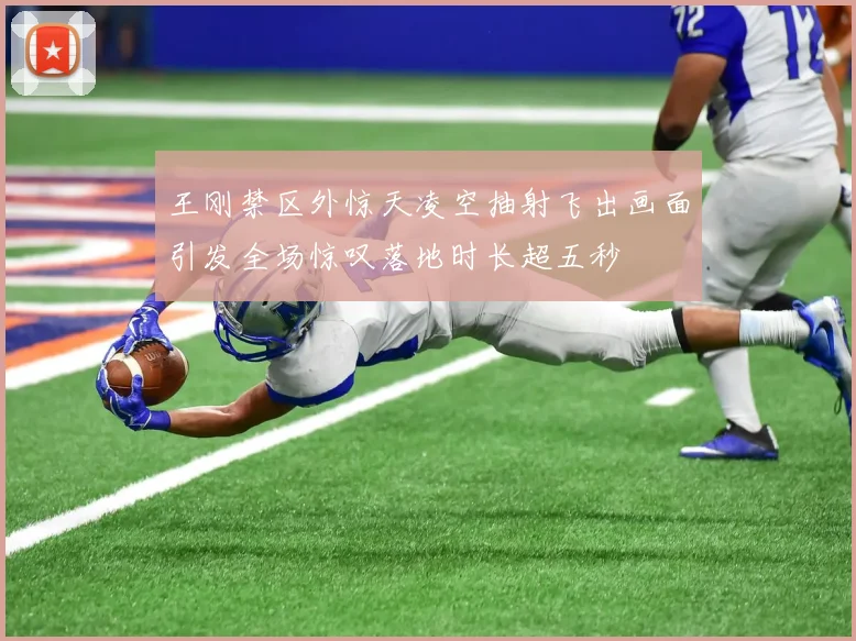 王刚禁区外惊天凌空抽射飞出画面引发全场惊叹落地时长超五秒