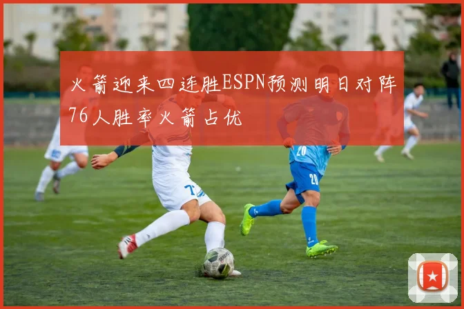 火箭迎来四连胜ESPN预测明日对阵76人胜率火箭占优