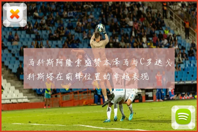 马科斯阿隆索盛赞本泽马与C罗迭戈科斯塔在前锋位置的卓越表现