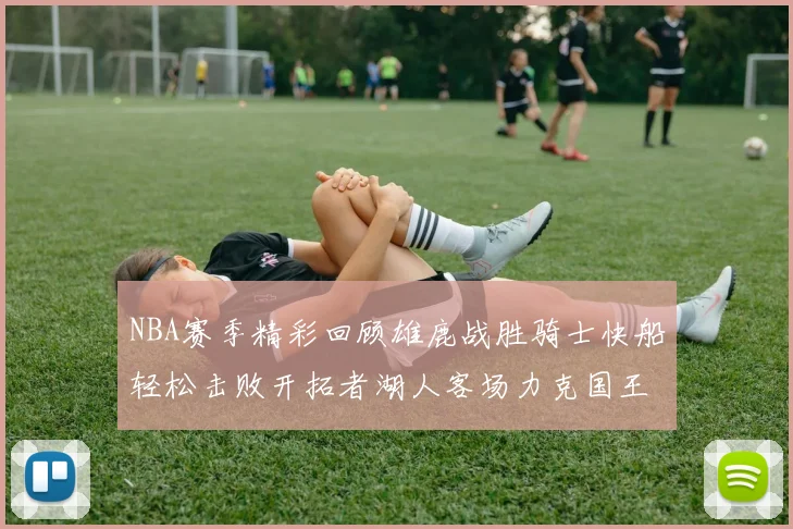 NBA赛季精彩回顾雄鹿战胜骑士快船轻松击败开拓者湖人客场力克国王