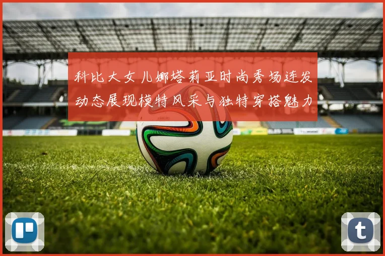 科比大女儿娜塔莉亚时尚秀场连发动态展现模特风采与独特穿搭魅力