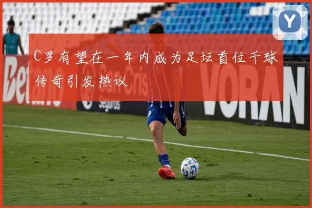 C罗有望在一年内成为足坛首位千球传奇引发热议