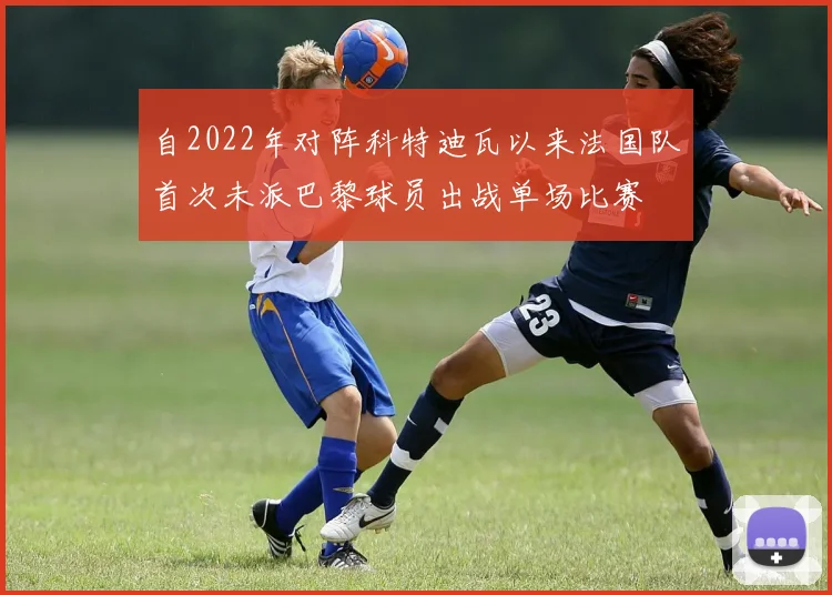 自2022年对阵科特迪瓦以来法国队首次未派巴黎球员出战单场比赛