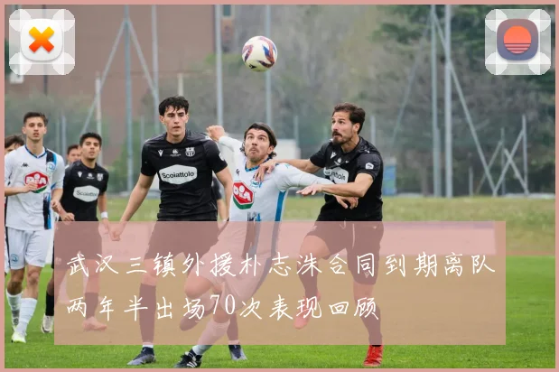 武汉三镇外援朴志洙合同到期离队两年半出场70次表现回顾