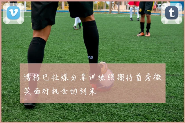 博格巴社媒分享训练照期待首秀微笑面对机会的到来