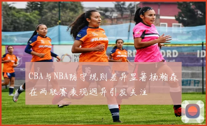 CBA与NBA防守规则差异显著杨瀚森在两联赛表现迥异引发关注