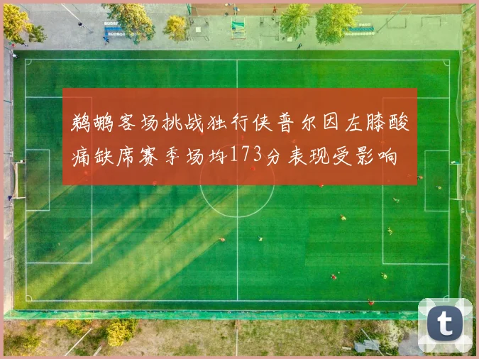 鹈鹕客场挑战独行侠普尔因左膝酸痛缺席赛季场均173分表现受影响