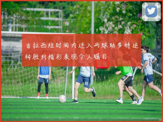 吉拉西短时间内连入两球助多特逆转胜利精彩表现令人瞩目