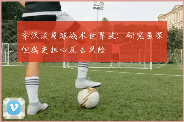 齐沃谈角球战术世界波：研究虽深但我更担心反击风险