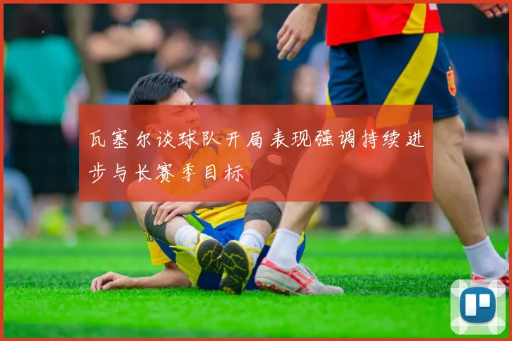 瓦塞尔谈球队开局表现强调持续进步与长赛季目标