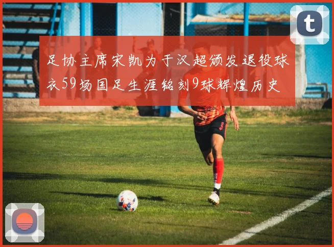 足协主席宋凯为于汉超颁发退役球衣59场国足生涯铭刻9球辉煌历史