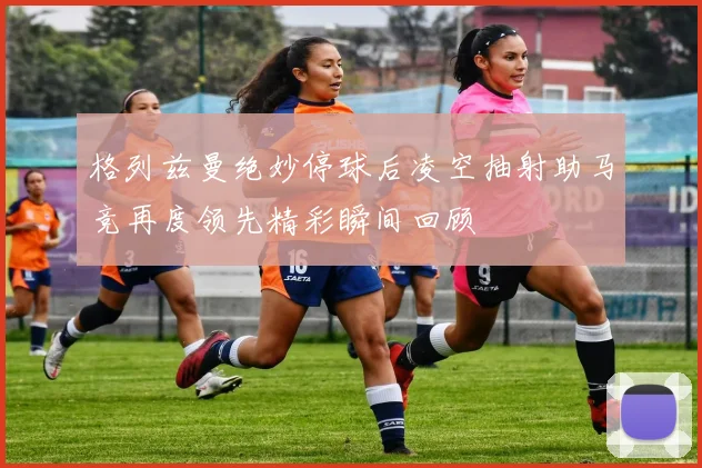 格列兹曼绝妙停球后凌空抽射助马竞再度领先精彩瞬间回顾
