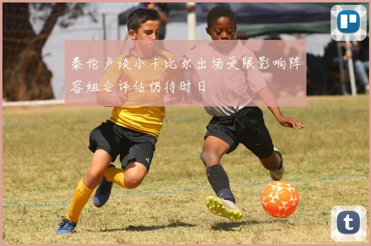 泰伦卢谈小卡比尔出场受限影响阵容组合评估仍待时日